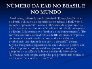 NÚMERO DA EAD NO BRASIL E
      NO MUNDO
 Atualmente, reflexo da ampla difusão da Educação a Distância
no Brasil, o discurso de especialistas em relação à EAD vem a
sobrepujar preconceitos como a dificuldade de organização do
jovem que estuda sozinho e a falta de maturidade de um egresso
do Ensino Médio para ser o "senhor de seu conhecimento". "Em
conversas informais com diretores de RH de grandes empresas
escuto muitos elogios sobre a postura dos estagiários e
profissionais que vieram de um curso a distância", destaca
Loyolla. Em geral, o especialista diz que o discurso positivo em
relação à postura profissional destes jovens permeia pela
disciplina e a excelência da busca e análise de informações.
"Demandas nem sempre cumpridas por profissionais formados
no método tradicional de ensino", diz.
 