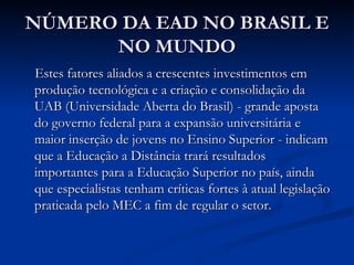 NÚMERO DA EAD NO BRASIL E
      NO MUNDO
Estes fatores aliados a crescentes investimentos em
produção tecnológica e a criação e consolidação da
UAB (Universidade Aberta do Brasil) - grande aposta
do governo federal para a expansão universitária e
maior inserção de jovens no Ensino Superior - indicam
que a Educação a Distância trará resultados
importantes para a Educação Superior no país, ainda
que especialistas tenham críticas fortes à atual legislação
praticada pelo MEC a fim de regular o setor.
 