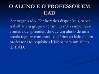 O ALUNO E O PROFESSOR EM
          EAD
 Ser organizado. Ter horários disponíveis, saber
trabalhar em grupo e ter muito mais empenho e
vontade de aprender, do que um aluno de uma
escola regular com estudos diários ao lado de um
professor são requisitos básicos para um aluno
de EAD.
 