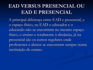 EAD VERSUS PRESENCIAL OU
    EAD E PRESENCIAL
A principal diferença entre EAD e presencial, e
o espaço físico, na EAD o educador e o
educando não se encontram no mesmo espaço
físico, o ensino e totalmente à distância, já na
presencial são os cursos regulares onde
professores e alunos se encontram sempre numa
instituição de ensino.
 