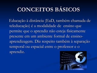 CONCEITOS BÁSICOS
Educação à distância (EaD, também chamada de
teleducação) é a modalidade de ensino que
permite que o aprendiz não esteja fisicamente
presente em um ambiente formal de ensino-
aprendizagem. Diz respeito também à separação
temporal ou espacial entre o professor e o
aprendiz.
 