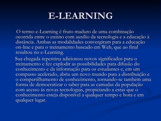 E-LEARNING
 O termo e-Learning é fruto maduro de uma combinação
ocorrida entre o ensino com auxílio da tecnologia e a educação à
distância. Ambas as modalidades convergiram para a educação
on-line e para o treinamento baseado em Web, que ao final
resultou no e-Learning.
Sua chegada repentina adicionou novos significados para o
treinamento e fez explodir as possibilidades para difusão do
conhecimento e da informação para os estudantes e, em um
compasso acelerado, abriu um novo mundo para a distribuição e
o compartilhamento de conhecimento, tornando-se também uma
forma de democratizar o saber para as camadas da população
com acesso às novas tecnologias, propiciando a estas que o
conhecimento esteja disponível a qualquer tempo e hora e em
qualquer lugar.
 