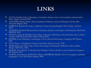 LINKS
   ALAVA, Serafim (Org.). Ciberspaço e formações abertas: rumo a novas práticas educacionais?.
    Porto Alegre: Artmed, 2002.
   AZEVÊDO, Wilson. Muito Além do Jardim de Infância: temas de Educação On-line. Rio:
    Armazém Digital, 2005.
   BARBOSA, Rommel M. (Org.). Ambientes virtuais de aprendizagem. Porto Alegre: Artmed,
    2005.
   ALMEIDA, Elizabeth Bianconcini de. Educação, projetos, tecnologia e conhecimento. São Paulo:
    PROEM, 2002.
   GIUSTA, Agnela & FRANCO, Iara (Org.). Educação a Distância: uma articulação entre a teoria e
    a prática. Belo Horizonte:PUC Minas Virtual, 2003.
   KENSKI, Vani. Educação e tecnologias: o novo ritmo da informação. Campinas, SP: Papirus,
    2007.
   LEVY, Pierre. A Inteligência Coletiva. São Paulo: Editora Loyola, 1998.
   MERCADO, Luis Paulo (Org.). Novas Tecnologias na Educação: Reflexões sobre a prática.
    Maceió: EDUFAL, 2002.
   MORAN, José Manuel. A educação que desejamos: Novos desafios e como chegar lá. Campinas,
    SP: Papirus, 2007.
   MORAN, José Manuel, MASETTO, Marcos, BEHRENS, Marilda. Novas tecnologias e mediação
    pedagógica. 12ª ed. São Paulo: Papirus, 2006.
 