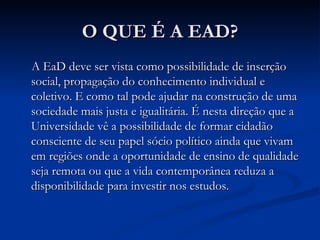 O QUE É A EAD?
A EaD deve ser vista como possibilidade de inserção
social, propagação do conhecimento individual e
coletivo. E como tal pode ajudar na construção de uma
sociedade mais justa e igualitária. É nesta direção que a
Universidade vê a possibilidade de formar cidadão
consciente de seu papel sócio político ainda que vivam
em regiões onde a oportunidade de ensino de qualidade
seja remota ou que a vida contemporânea reduza a
disponibilidade para investir nos estudos.
 