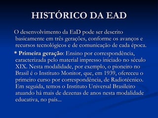 HISTÓRICO DA EAD
O desenvolvimento da EaD pode ser descrito
basicamente em três gerações, conforme os avanços e
recursos tecnológicos e de comunicação de cada época.
* Primeira geração: Ensino por correspondência,
caracterizada pelo material impresso iniciado no século
XIX. Nesta modalidade, por exemplo, o pioneiro no
Brasil é o Instituto Monitor, que, em 1939, ofereceu o
primeiro curso por correspondência, de Radiotécnico.
Em seguida, temos o Instituto Universal Brasileiro
atuando há mais de dezenas de anos nesta modalidade
educativa, no país...
 