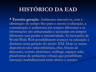 HISTÓRICO DA EAD
* Terceira geração: Ambientes interativos, com a
eliminação do tempo fixo para o acesso à educação, a
comunicação é assíncrona em tempos diferentes e as
informações são armazenadas e acessadas em tempos
diferentes sem perder a interatividade. As inovações da
World Wide Web possibilitaram avanços na educação a
distância nesta geração do século XXI. Hoje os meios
disponíveis são: teleconferência, chat, fóruns de
discussão, correio eletrônico, weblogs, espaços wiki,
plataformas de ambientes virtuais que possibilitam
interação multidirecional entre alunos e tutores.
 