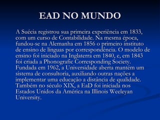 EAD NO MUNDO
A Suécia registrou sua primeira experiência em 1833,
com um curso de Contabilidade. Na mesma época,
fundou-se na Alemanha em 1856 o primeiro instituto
de ensino de línguas por correspondência. O modelo de
ensino foi iniciado na Inglaterra em 1840, e, em 1843
foi criada a Phonografic Corresponding Society.
Fundada em 1962, a Universidade aberta mantém um
sistema de consultoria, auxiliando outras nações a
implementar uma educação a distância de qualidade.
Também no século XIX, a EaD foi iniciada nos
Estados Unidos da América na Illinois Weeleyan
University.
 