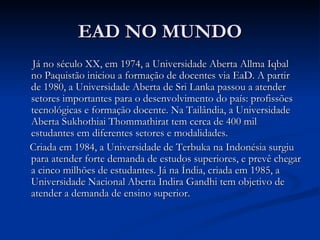 EAD NO MUNDO
Já no século XX, em 1974, a Universidade Aberta Allma Iqbal
no Paquistão iniciou a formação de docentes via EaD. A partir
de 1980, a Universidade Aberta de Sri Lanka passou a atender
setores importantes para o desenvolvimento do país: profissões
tecnológicas e formação docente. Na Tailândia, a Universidade
Aberta Sukhothiai Thommathirat tem cerca de 400 mil
estudantes em diferentes setores e modalidades.
Criada em 1984, a Universidade de Terbuka na Indonésia surgiu
para atender forte demanda de estudos superiores, e prevê chegar
a cinco milhões de estudantes. Já na Índia, criada em 1985, a
Universidade Nacional Aberta Indira Gandhi tem objetivo de
atender a demanda de ensino superior.
 