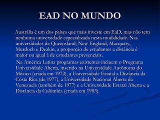 EAD NO MUNDO
Austrália é um dos países que mais investe em EaD, mas não tem
nenhuma universidade especializada nesta modalidade. Nas
universidades de Queensland, New England, Macquary,
Murdoch e Deakin, a proporção de estudantes a distância é
maior ou igual à de estudantes presenciais.
Na América Latina programas existentes incluem o Programa
Universidade Aberta, inserido na Universidade Autônoma do
México (criada em 1972), a Universidade Estatal a Distância da
Costa Rica (de 1977), a Universidade Nacional Aberta da
Venezuela (também de 1977) e a Universidade Estatal Aberta e a
Distância da Colômbia (criada em 1983).
 