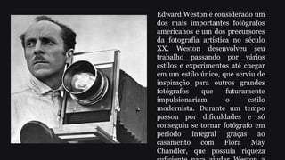 Edward Weston é considerado um
dos mais importantes fotógrafos
americanos e um dos precursores
da fotografia artística no século
XX. Weston desenvolveu seu
trabalho passando por vários
estilos e experimentos até chegar
em um estilo único, que serviu de
inspiração para outros grandes
fotógrafos que futuramente
impulsionariam o estilo
modernista. Durante um tempo
passou por dificuldades e só
conseguiu se tornar fotógrafo em
período integral graças ao
casamento com Flora May
Chandler, que possuía riqueza
 