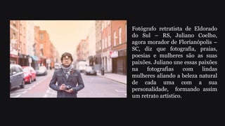 Fotógrafo retratista de Eldorado
do Sul – RS, Juliano Coelho,
agora morador de Florianópolis –
SC, diz que fotografia, praias,
poesias e mulheres são as suas
paixões. Juliano une essas paixões
na fotografias com lindas
mulheres aliando a beleza natural
de cada uma com a sua
personalidade, formando assim
um retrato artístico.
 
