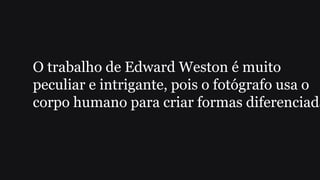 O trabalho de Edward Weston é muito
peculiar e intrigante, pois o fotógrafo usa o
corpo humano para criar formas diferenciada
 
