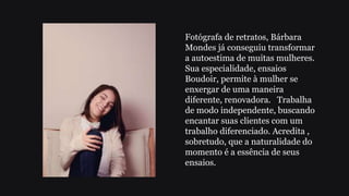 Fotógrafa de retratos, Bárbara
Mondes já conseguiu transformar
a autoestima de muitas mulheres.
Sua especialidade, ensaios
Boudoir, permite à mulher se
enxergar de uma maneira
diferente, renovadora. Trabalha
de modo independente, buscando
encantar suas clientes com um
trabalho diferenciado. Acredita ,
sobretudo, que a naturalidade do
momento é a essência de seus
ensaios.
 
