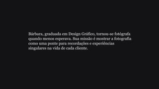 Bárbara, graduada em Design Gráfico, tornou-se fotógrafa
quando menos esperava. Sua missão é mostrar a fotografia
como uma ponte para recordações e experiências
singulares na vida de cada cliente.
 