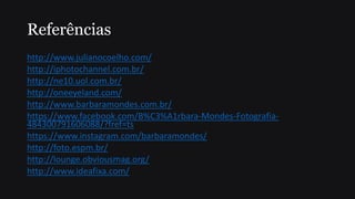 Referências
http://www.julianocoelho.com/
http://iphotochannel.com.br/
http://ne10.uol.com.br/
http://oneeyeland.com/
http://www.barbaramondes.com.br/
https://www.facebook.com/B%C3%A1rbara-Mondes-Fotografia-
484300791606088/?fref=ts
https://www.instagram.com/barbaramondes/
http://foto.espm.br/
http://lounge.obviousmag.org/
http://www.ideafixa.com/
 