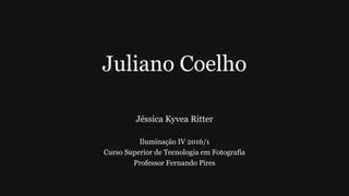 Juliano Coelho
Jéssica Kyvea Ritter
Iluminação IV 2016/1
Curso Superior de Tecnologia em Fotografia
Professor Fernando Pires
 