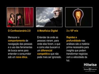 O Confessionário 2.0Mensurar o comportamento de navegação das pessoas e o uso das ferramentas  de busca serve para entender o consumidor sob um nova ótica.A Metafísica DigitalEntender de onde as pessoas vieram, para onde elas foram, o que e como elas buscam é um diferencial competitivo que não pode mais ser ignorado.3 x 108 m/sRapidez e profundidade nas análises são a matéria-prima necessária para insights que podem transformar negócios com a velocidade da luz. 