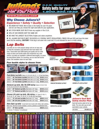 O.E.M. QUALITY

                                                                                                                                                Safety belts for your ride
                                                                                                                                                1.800.300.1932
         www.julianos.com

     Why Choose Juliano’s?
     Experience • Safety • Quality • Selection
     1 WE KNOW HOT RODS. We've been in the hobby for over 40 years
        and we can help you choose the right seat belts for your application.
     2 WE STOCK MORE SEAT BELTS than any supplier in the U.S.A.
     3 99% OF OUR ORDERS SHIP THE SAME DAY.
     4 WE HAVE THE LARGEST SELECTION of styles and colors anywhere.
     5 ALL JULIANO SEAT BELTS MEET OR EXCEED U.S. FEDERAL SAFETY REGULATIONS ( FMVSS 209 and 302) and have this label
     sewn into the webbing. CAUTION!! If this tag is not sewn into a seat belt, it is not intended for use in a motor vehicle.

     Lap Belts
     Lap belts are our most popular design and are an easy way
     to meet the mandatory seat belt laws that most states now
     have. These belts have OEM styling and quality and our wide
     range of colors and buckle styles will compliment any color
     interior. Lap belts are available in different total lengths, so check
     the descriptions below. For mounting, use our seat belt anchor                                                                                                    STARBURST
     plates. See available colors for each style.                                                                                                                      BUCKLE LAP BELT

     Four buckle styles to choose from:
         Push Button                            Starburst                      Chrome Lift-Latch                                 Retro Lap Belt




     Push Button Lap belts Colors: 01, 03, 04, 05, 06, 07, 11, 18. See Chart Below.
     JU0581** 58" Push Button Lap Belts (fixed side is 15" long) $19.95 /person
     JU0601** 60" Push Button Lap Belts (fixed side is 24" long) $19.95 /person
     JU0101** 74" Push Button Lap Belts (fixed side is 31" long) $19.95 /person
                                                                                                                                                                         PUSH BUTTON BUCKLE LAP BELT                                                                        CHROME LIFT-LATCH LAP BELT
     Starburst Lap belts, 60s-70s OEM styling Colors: 01-05, 07, 08,
     10-19, 24, 25, 28, 30-75. See Chart Below.
     JUS601** 60" Starburst Lap Belts (fixed side is 20" long)                                                                   $24.95 /person
     JUS741** 74" Starburst Lap Belts (fixed side is 30" long)                                                                   $24.95 /person

     Chrome Lift-Latch Lap belts, 60s styling 74" Colors: 01-09, 11,
     18-33, 40- 75. 60" Colors: 01, 05, 07, 31, 52 only. See Chart Below.
     JUOLL1** 74" Lift-Latch Lap Belts (fixed side is 31" long)        $29.95 /person                                                                                                                                                                                       Juliano’s Seat Belt
     JUO60L** 60" Lift-Latch Lap Belts (fixed side is 20" long)        $29.95 /person                                                                                                                                                                                       Safety Anchor Plate
     Retro Style Lap belts: Curved latch lever buckle with military style webbing.                                                                                                                                                                                          Seat belt anchor plate kit for lap
     Black only. Aluminum buckle available in chrome, polished or sandblasted finish.                                                                                                                                                                                       belts. The only safe way to bolt
                                                                                                                                                                         RETRO STYLE LAP BELT
     JUR701* 70" Retro Lap Belts                                     $40.00 /person
                                                                                                                                                                                                                                                                            seat belts to your vehicle.
     *C=Chrome, *P=Polished, *S=Sandblasted                                                                                                                                                                                                                                 JU010600                                                   $15.00/person

**Available colors. Please specify by the color number. You can buy our seat belt webbing by the foot - $2.50 most colors. Note: Colors may vary from printed samples
                                                                            RED WINE

                                                                                       MAROON

                                                                                                ORCHID

                                                                                                         VIOLET

                                                                                                                  ROYAL PURPLE

                                                                                                                                  COBALT BLUE

                                                                                                                                                TEAL

                                                                                                                                                       TAUPE

                                                                                                                                                               BROWN

                                                                                                                                                                       DK. TURQUOISE

                                                                                                                                                                                       ROYAL BLUE

                                                                                                                                                                                                    DARK MOSS

                                                                                                                                                                                                                COPPER

                                                                                                                                                                                                                         LIME GREEN

                                                                                                                                                                                                                                      LEAR BLUE

                                                                                                                                                                                                                                                  OLIVE

                                                                                                                                                                                                                                                          ORANGE

                                                                                                                                                                                                                                                                   PURPLE

                                                                                                                                                                                                                                                                            LT. TURQUOISE

                                                                                                                                                                                                                                                                                            WHITE

                                                                                                                                                                                                                                                                                                    MED. BLUE

                                                                                                                                                                                                                                                                                                                LT. BLUE

                                                                                                                                                                                                                                                                                                                           LIGHT TAN

                                                                                                                                                                                                                                                                                                                                       NAVY BLUE

                                                                                                                                                                                                                                                                                                                                                   DARK GREEN

                                                                                                                                                                                                                                                                                                                                                                MILITARY GREEN

                                                                                                                                                                                                                                                                                                                                                                                 YELLOW
 BLACK

         IVORY

                 GRAY

                        CHARCOAL

                                   TAN

                                         BLUE

                                                 RED

                                                       BERRY

                                                               DRAGON RED




 #01 #02 #03 #04 #05 #06 #07 #08 #09 #10 #11 #12 #13 #14 #15 #16 #18 #19 #20 #21 #22 #24 #25 #26 #27 #28 #29 #30 #31 #32 #33 #35 #40 #50 #52 #75
 