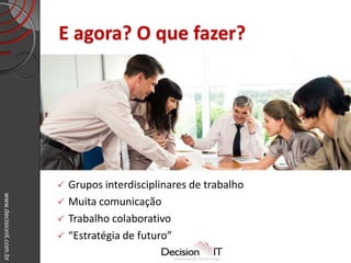 www.decisionit.com.br
E agora? O que fazer?
 Grupos interdisciplinares de trabalho
 Muita comunicação
 Trabalho colaborativo
 “Estratégia de futuro”
 