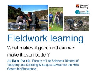 Fieldwork learning What makes it good and can we make it even better? Julian Park ,  Faculty of Life Sciences Director of Teaching and Learning & Subject Advisor for the HEA Centre for Bioscience  