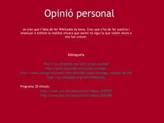 Opini ó personal Jo crec que l’idea de fer WikiLeaks és bona. Crec que s’ha de fer justícia i ensenyar a tothom la realitat encara que sovint no sigui la que volem veure o ens fan creure. Bibliografia http://ca.wikipedia.org/wiki/Julian_Assange http://www.opusvida.com/julian-assange/ http://www.taringa.net/posts/info/8263506/Julian-Assange_-creador-de-Wikileaks_-biografia-_Wikipedia_.html http://ca.wikipedia.org/wiki/WikiLeaks Programa 30 minuts: http://www.tv3.cat/3alacarta/#/videos/3287077 http://www.tv3.cat/3alacarta/#/videos/3292490 