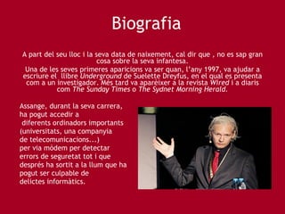 Biografia A part del seu lloc i la seva data de naixement, cal dir que , no es sap gran cosa sobre la seva infantesa. Una de les seves primeres aparicions va ser quan, l’any 1997, va ajudar a escriure el  llibre  Underground  de Suelette Dreyfus, en el qual es presenta com a un investigador. Més tard va aparèixer a la revista  Wired  i a diaris com  The Sunday Times  o  The Sydnet Morning Herald. Assange, durant la seva carrera,  ha pogut accedir a diferents ordinadors importants  (universitats, una companyia  de telecomunicacions...)  per via mòdem per detectar  errors de seguretat tot i que  després ha sortit a la llum que ha  pogut ser culpable de delictes informàtics. 