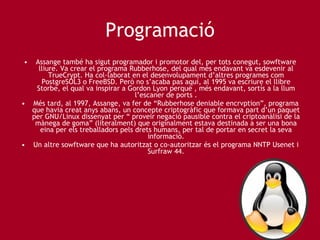 Programació Assange també ha sigut programador i promotor del, per tots conegut, sowftware lliure. Va crear el programa Rubberhose, del qual més endavant va esdevenir al TrueCrypt. Ha col·laborat en el desenvolupament d’altres programes com PostgreSOL3 o FreeBSD. Però no s’acaba pas aquí, al 1995 va escriure el llibre Storbe, el qual va inspirar a Gordon Lyon perquè , més endavant, sortís a la llum l’escaner de ports . Més tard, al 1997, Assange, va fer de “Rubberhose deniable encrvption”, programa que havia creat anys abans, un concepte criptogràfic que formava part d’un paquet per GNU/Linux dissenyat per “ proveir negació pausible contra el criptoanàlisi de la mànega de goma” (literalment) que originalment estava destinada a ser una bona eina per els treballadors pels drets humans, per tal de portar en secret la seva informació. Un altre sowftware que ha autoritzat o co-autoritzar és el programa NNTP Usenet i Surfraw 44. 