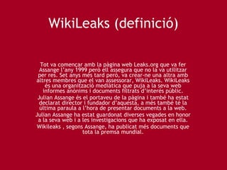 WikiLeaks (definició) Tot va començar amb la pàgina web Leaks.org que va fer Assange l’any 1999 però ell assegura que no la va utilitzar per res. Set anys més tard però, va crear-ne una altra amb altres membres que el van assessorar, WikiLeaks. WikiLeaks és una organització mediàtica que puja a la seva web informes anònims i documents filtrats d’interés públic. Julian Assange és el portaveu de la pàgina i també ha estat declarat director i fundador d’aquesta, a més també té la última paraula a l’hora de presentar documents a la web. Julian Assange ha estat guardonat diverses vegades en honor a la seva web i a les investigacions que ha exposat en ella. Wikileaks , segons Assange, ha publicat més documents que tota la premsa mundial. 