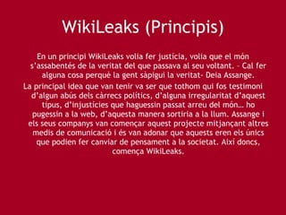 WikiLeaks (Principis) En un principi WikiLeaks volia fer justícia, volia que el món s’assabentés de la veritat del que passava al seu voltant. – Cal fer alguna cosa perquè la gent sàpigui la veritat- Deia Assange. La principal idea que van tenir va ser que tothom qui fos testimoni d’algun abús dels càrrecs polítics, d’alguna irregularitat d’aquest tipus, d’injustícies que haguessin passat arreu del món… ho pugessin a la web, d’aquesta manera sortiria a la llum. Assange i els seus companys van començar aquest projecte mitjançant altres medis de comunicació i és van adonar que aquests eren els únics que podien fer canviar de pensament a la societat. Així doncs, comença WikiLeaks. 