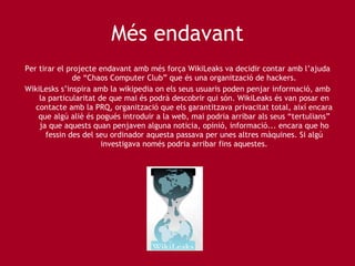 Més endavant Per tirar el projecte endavant amb més força WikiLeaks va decidir contar amb l’ajuda de “Chaos Computer Club” que és una organització de hackers. WikiLesks s’inspira amb la wikipedia on els seus usuaris poden penjar informació, amb la particularitat de que mai és podrà descobrir qui són. WikiLeaks és van posar en contacte amb la PRQ, organització que els garantitzava privacitat total, així encara que algú aliè és pogués introduir a la web, mai podria arribar als seus “tertulians” ja que aquests quan penjaven alguna noticia, opinió, informació... encara que ho fessin des del seu ordinador aquesta passava per unes altres màquines. Si algú investigava només podria arribar fins aquestes. 