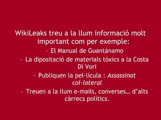 WikiLeaks treu a la llum informació molt important com per exemple: El Manual de Guantánamo La dipositació de materials tòxics a la Costa Di Vori Publiquen la pel·lícula :  Assassinat col·lateral Treuen a la llum e-mails, converses… d’alts càrrecs polítics. 