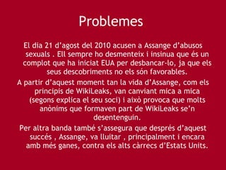 Problemes  El dia 21 d’agost del 2010 acusen a Assange d’abusos sexuals . Ell sempre ho desmenteix i insinua que és un complot que ha iniciat EUA per desbancar-lo, ja que els seus descobriments no els són favorables. A partir d’aquest moment tan la vida d’Assange, com els principis de WikiLeaks, van canviant mica a mica (segons explica el seu soci) i això provoca que molts anònims que formaven part de WikiLeaks se’n desentenguin. Per altra banda també s’assegura que després d’aquest succés , Assange, va lluitar , principalment i encara amb més ganes, contra els alts càrrecs d’Estats Units. 