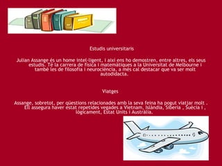   Estudis universitaris Julian Assange és un home intel·ligent, i així ens ho demostren, entre altres, els seus estudis. Té la carrera de física i matemàtiques a la Universitat de Melbourne i també les de filosofia i neurociència, a més cal destacar que va ser molt autodidacta.  Viatges  Assange, sobretot, per qüestions relacionades amb la seva feina ha pogut viatjar molt . Ell assegura haver estat repetides vegades a Vietnam, Islàndia, Siberia , Suècia i , lògicament, Estat Units i Austràlia.   
