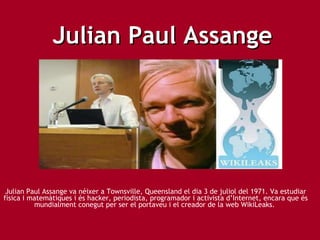Julian Paul Assange Julian Paul Assange va néixer a Townsville, Queensland el dia 3 de juliol del 1971. Va estudiar física i matemàtiques i és hacker, periodista, programador i activista d’Internet, encara que és mundialment conegut per ser el portaveu i el creador de la web WikiLeaks.  