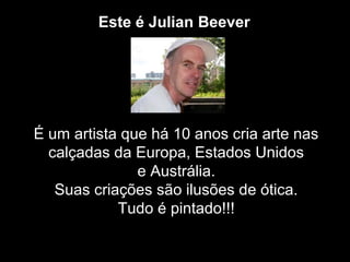 Este é Julian Beever




É um artista que há 10 anos cria arte nas
  calçadas da Europa, Estados Unidos
               e Austrália.
   Suas criações são ilusões de ótica.
            Tudo é pintado!!!
 