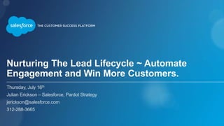 Nurturing The Lead Lifecycle ~ Automate
Engagement and Win More Customers.
Thursday, July 16th
Julian Erickson – Salesforce, Pardot Strategy
jerickson@salesforce.com
312-288-3665
 
