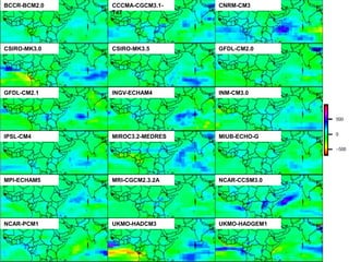 BCCR-BCM2.0        CCCMA-CGCM3.1-    CNRM-CM3
                   T47


           Research areas: Available and
CSIRO-MK3.0
               usable climate data
                   CSIRO-MK3.5       GFDL-CM2.0




GFDL-CM2.1         INGV-ECHAM4       INM-CM3.0




IPSL-CM4           MIROC3.2-MEDRES   MIUB-ECHO-G




MPI-ECHAM5         MRI-CGCM2.3.2A    NCAR-CCSM3.0




NCAR-PCM1          UKMO-HADCM3       UKMO-HADGEM1
 