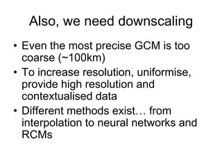 Also, we need downscaling
• Even the most precise GCM is too
  coarse (~100km)
• To increase resolution, uniformise,
  provide high resolution and
  contextualised data
• Different methods exist… from
  interpolation to neural networks and
  RCMs
 
