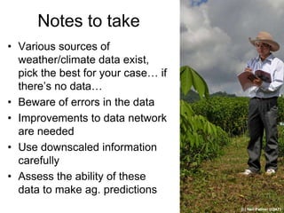 Notes to take
• Various sources of
  weather/climate data exist,
  pick the best for your case… if
  there’s no data…
• Beware of errors in the data
• Improvements to data network
  are needed
• Use downscaled information
  carefully
• Assess the ability of these
  data to make ag. predictions
                                    (c) Neil Palmer (CIAT)
 