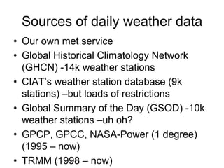 Sources of daily weather data
• Our own met service
• Global Historical Climatology Network
  (GHCN) -14k weather stations
• CIAT’s weather station database (9k
  stations) –but loads of restrictions
• Global Summary of the Day (GSOD) -10k
  weather stations –uh oh?
• GPCP, GPCC, NASA-Power (1 degree)
  (1995 – now)
• TRMM (1998 – now)
 