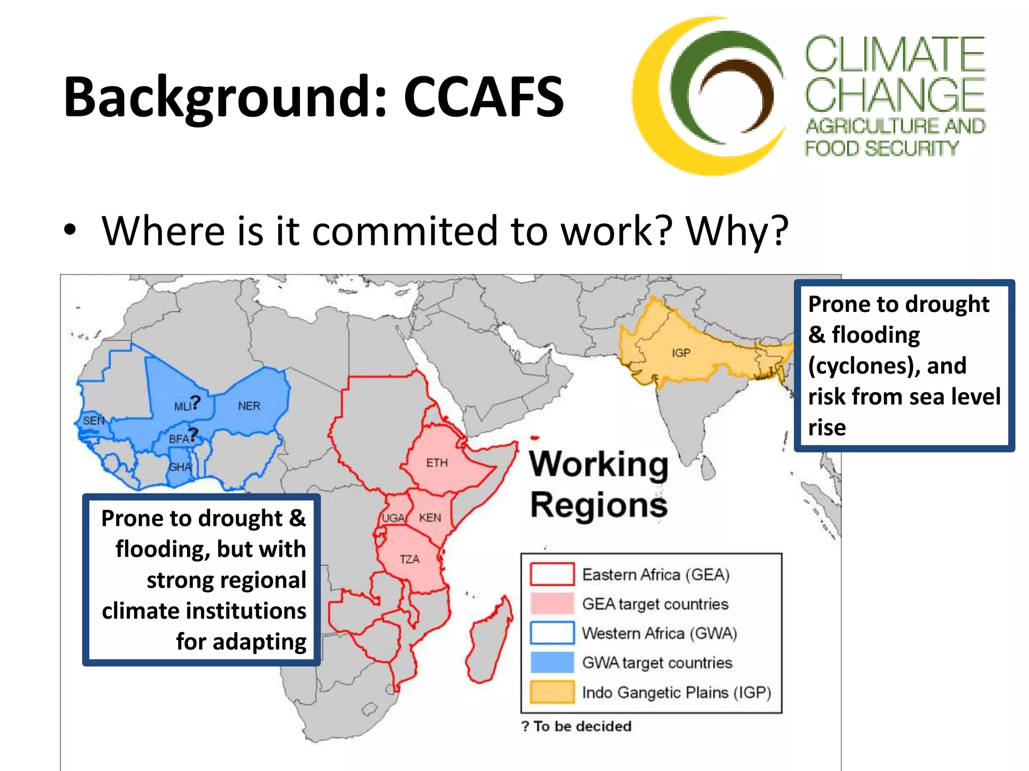 Background: CCAFS
• Where is it commited to work? Why?
Prone to drought &
flooding, but with
strong regional
climate institutions
for adapting
Prone to drought
& flooding
(cyclones), and
risk from sea level
rise
 