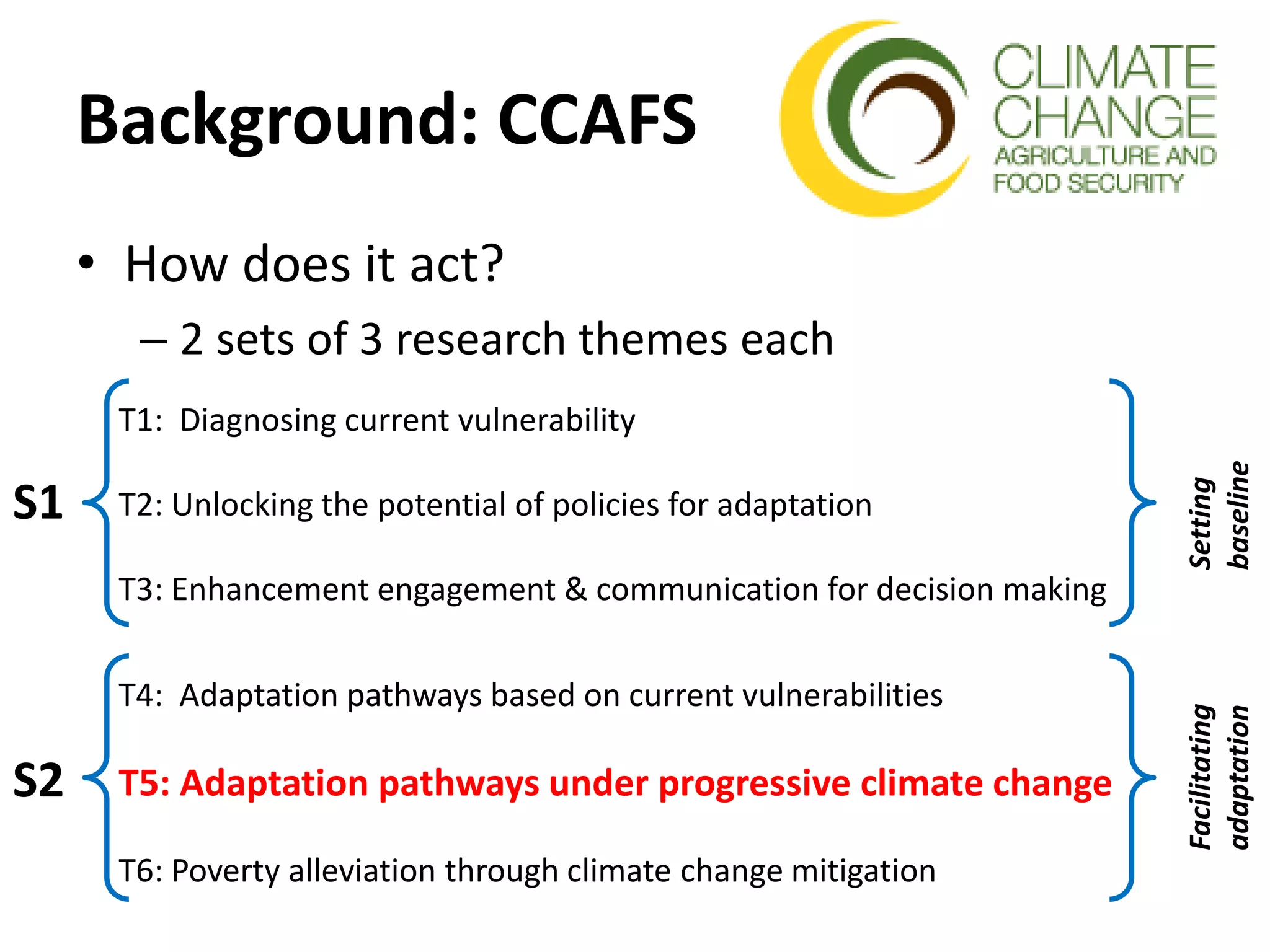 Background: CCAFS
• How does it act?
– 2 sets of 3 research themes each
S1
S2
T1: Diagnosing current vulnerability
T2: Unlocking the potential of policies for adaptation
T3: Enhancement engagement & communication for decision making
T4: Adaptation pathways based on current vulnerabilities
T5: Adaptation pathways under progressive climate change
T6: Poverty alleviation through climate change mitigation
Setting
baseline
Facilitating
adaptation
 