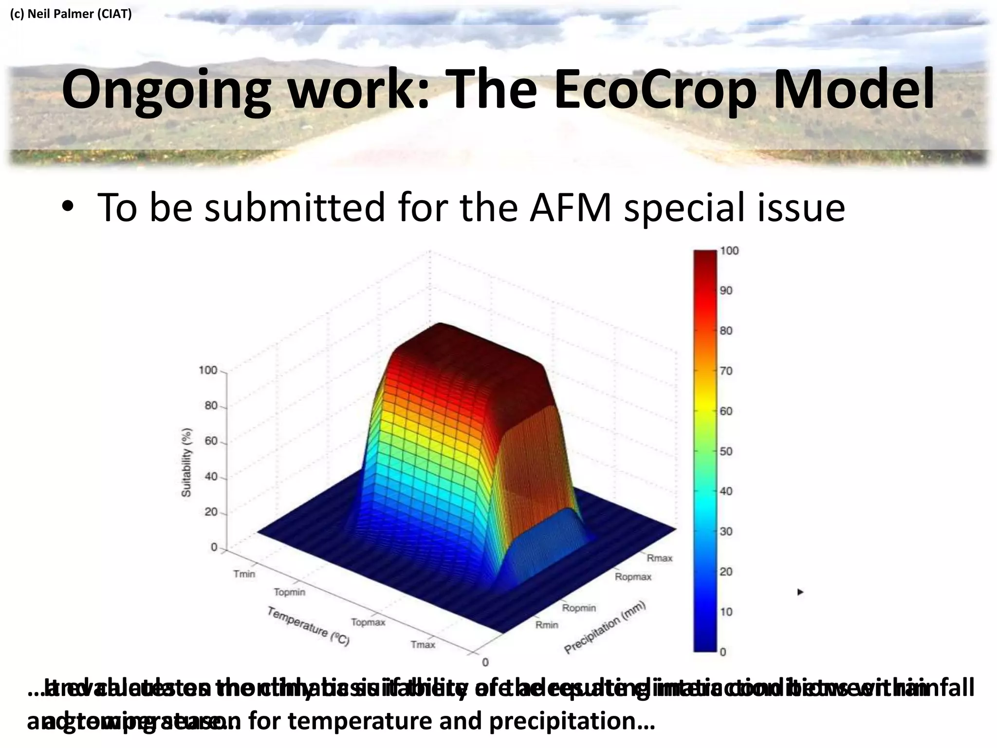 Ongoing work: The EcoCrop Model
It evaluates on monthly basis if there are adequate climatic conditions within
a growing season for temperature and precipitation…
• To be submitted for the AFM special issue
…and calculates the climatic suitability of the resulting interaction between rainfall
and temperature…
(c) Neil Palmer (CIAT)
 