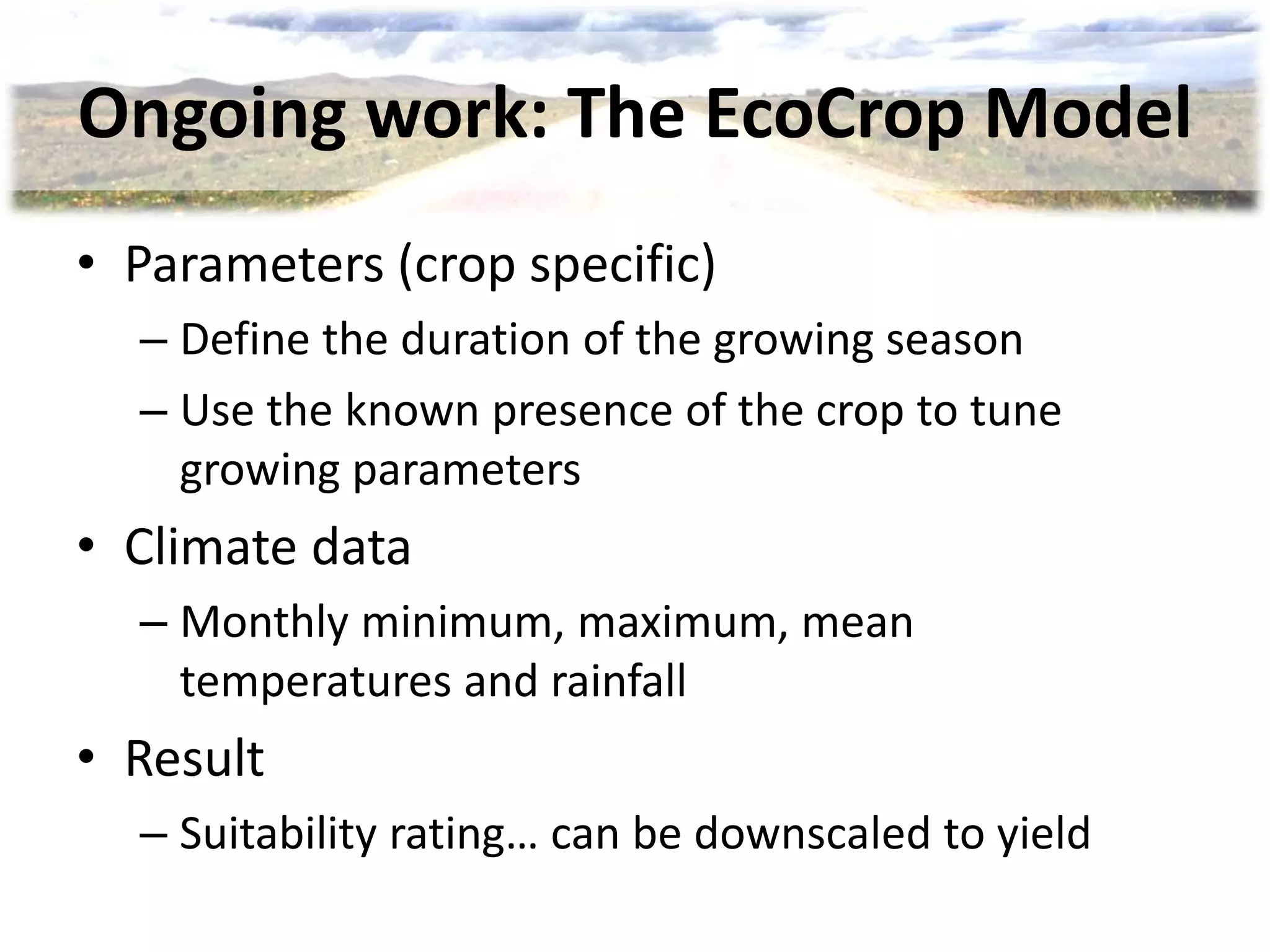 Ongoing work: The EcoCrop Model
• Parameters (crop specific)
– Define the duration of the growing season
– Use the known presence of the crop to tune
growing parameters
• Climate data
– Monthly minimum, maximum, mean
temperatures and rainfall
• Result
– Suitability rating… can be downscaled to yield
 