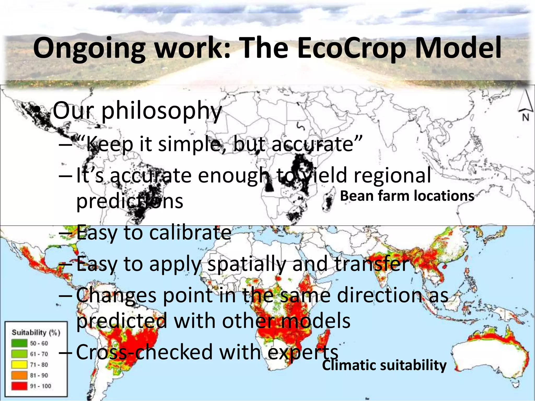 Bean farm locations
Climatic suitability
Ongoing work: The EcoCrop Model
• Our philosophy
–“Keep it simple, but accurate”
–It’s accurate enough to yield regional
predictions
–Easy to calibrate
–Easy to apply spatially and transfer
–Changes point in the same direction as
predicted with other models
–Cross-checked with experts
 