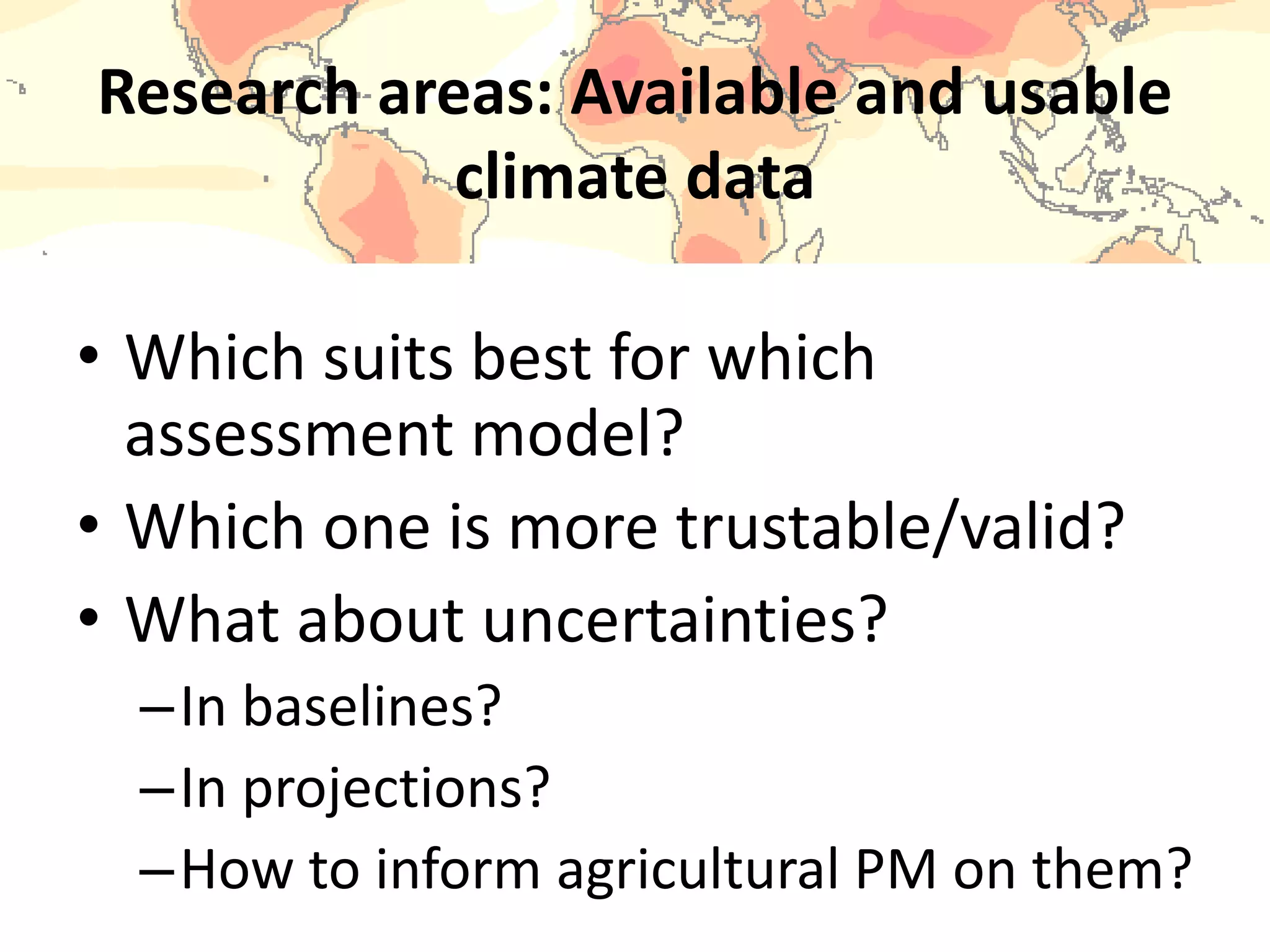 Research areas: Available and usable
climate data
• Which suits best for which
assessment model?
• Which one is more trustable/valid?
• What about uncertainties?
–In baselines?
–In projections?
–How to inform agricultural PM on them?
 
