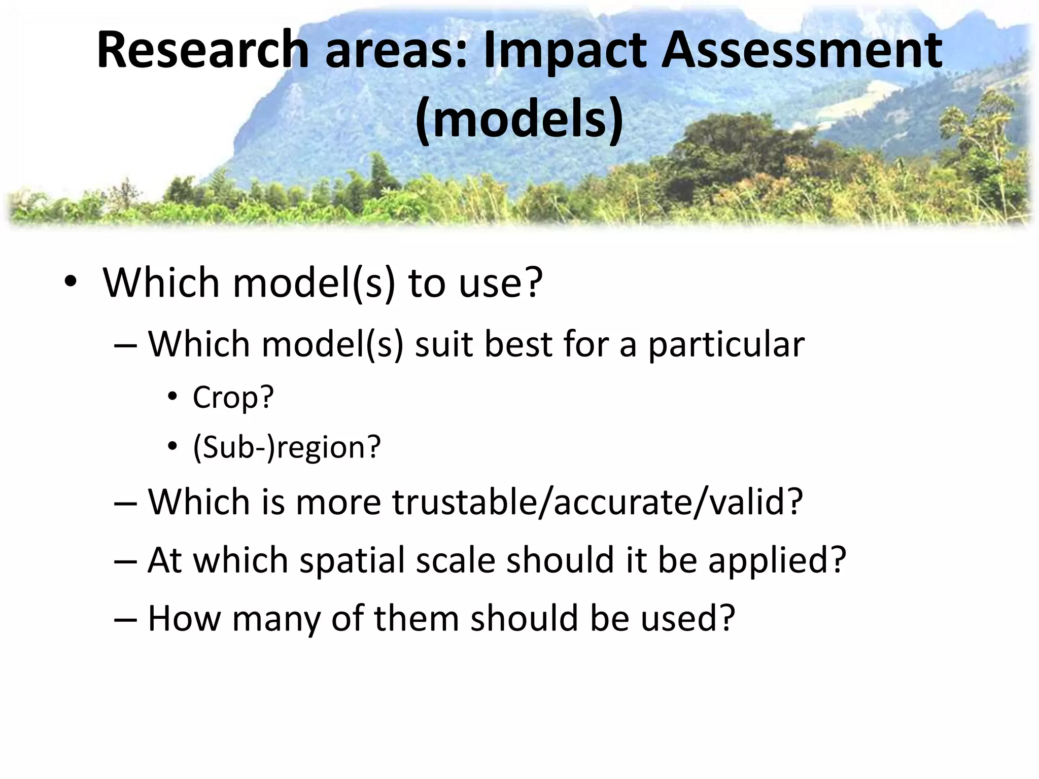 Research areas: Impact Assessment
(models)
• Which model(s) to use?
– Which model(s) suit best for a particular
• Crop?
• (Sub-)region?
– Which is more trustable/accurate/valid?
– At which spatial scale should it be applied?
– How many of them should be used?
 