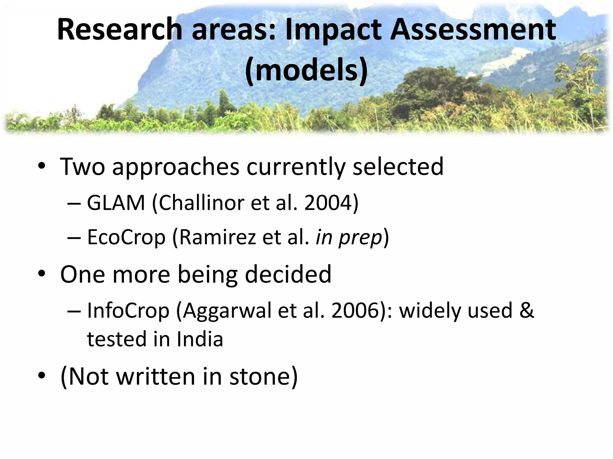 Research areas: Impact Assessment
(models)
• Two approaches currently selected
– GLAM (Challinor et al. 2004)
– EcoCrop (Ramirez et al. in prep)
• One more being decided
– InfoCrop (Aggarwal et al. 2006): widely used &
tested in India
• (Not written in stone)
 