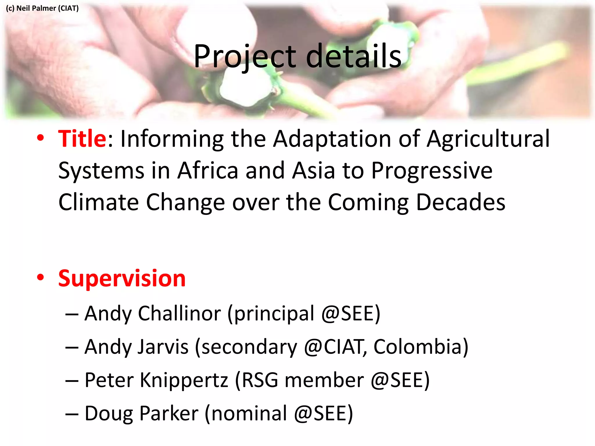 Project details
• Title: Informing the Adaptation of Agricultural
Systems in Africa and Asia to Progressive
Climate Change over the Coming Decades
• Supervision
– Andy Challinor (principal @SEE)
– Andy Jarvis (secondary @CIAT, Colombia)
– Peter Knippertz (RSG member @SEE)
– Doug Parker (nominal @SEE)
(c) Neil Palmer (CIAT)
 