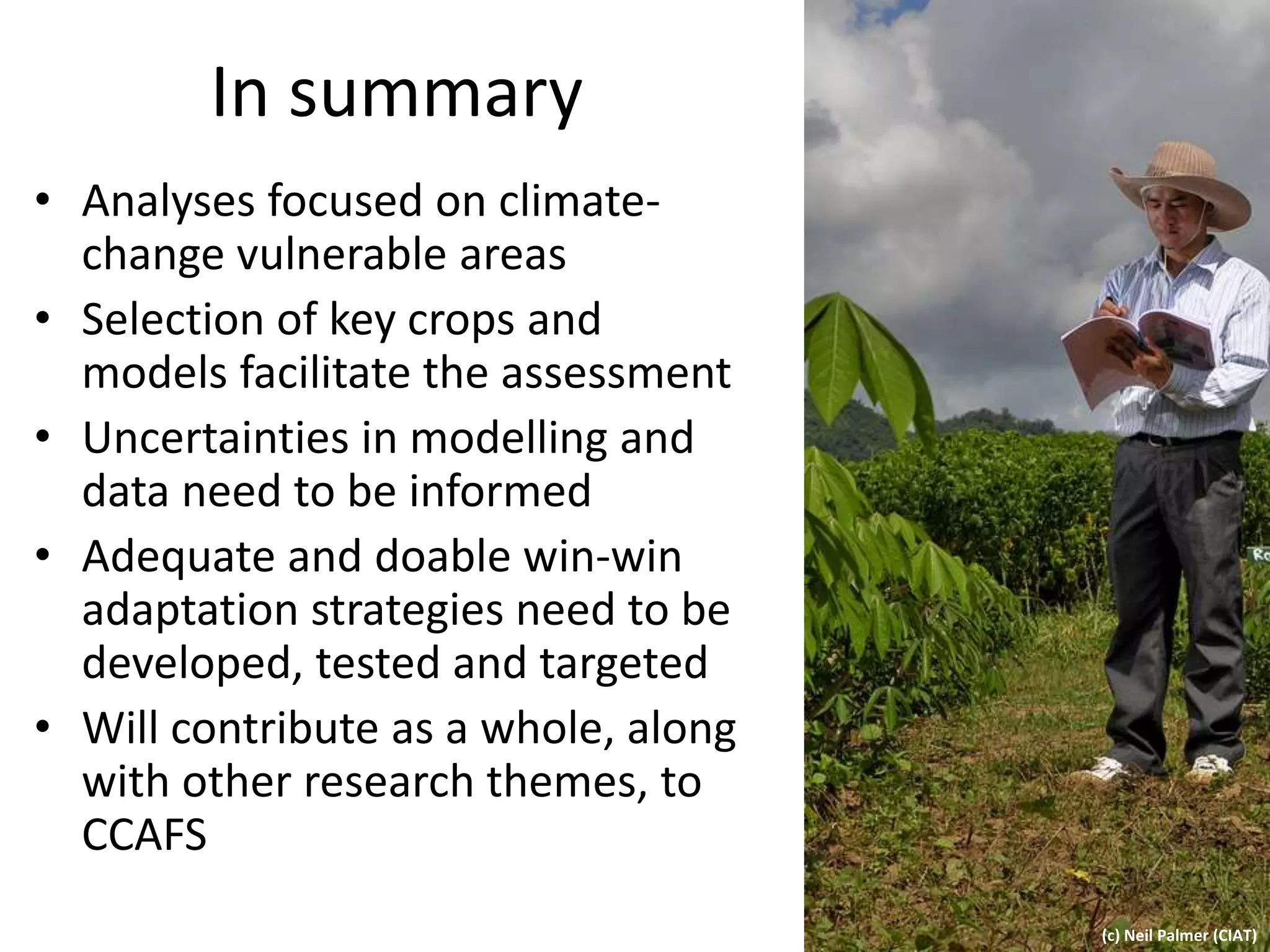 In summary
• Analyses focused on climate-
change vulnerable areas
• Selection of key crops and
models facilitate the assessment
• Uncertainties in modelling and
data need to be informed
• Adequate and doable win-win
adaptation strategies need to be
developed, tested and targeted
• Will contribute as a whole, along
with other research themes, to
CCAFS
(c) Neil Palmer (CIAT)
 